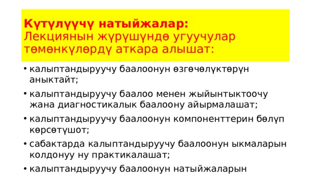 Күтүлүүчү натыйжалар:  Лекциянын жүрүшүндө угуучулар төмөнкүлөрдү аткара алышат: калыптандыруучу баалоонун өзгөчөлүктөрүн аныктайт; калыптандыруучу баалоо менен жыйынтыктоочу жана диагностикалык баалоону айырмалашат; калыптандыруучу баалоонун компоненттерин бөлүп көрсөтүшот; сабактарда калыптандыруучу баалоонун ыкмаларын колдонуу ну практикалашат; калыптандыруучу баалоонун натыйжаларын каттоону билишет. 