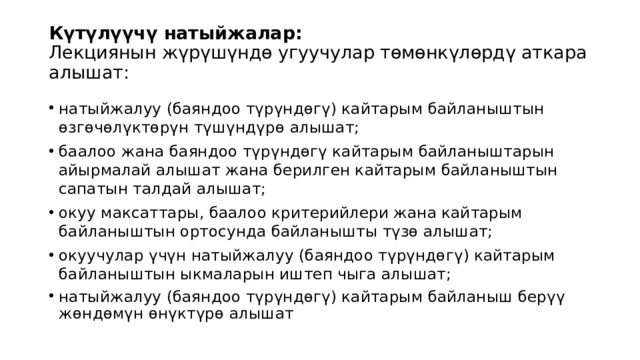 Күтүлүүчү натыйжалар:  Лекциянын жүрүшүндө угуучулар төмөнкүлөрдү аткара алышат:   натыйжалуу (баяндоо түрүндөгү) кайтарым байланыштын өзгөчөлүктөрүн түшүндүрө алышат; баалоо жана баяндоо түрүндөгү кайтарым байланыштарын айырмалай алышат жана берилген кайтарым байланыштын сапатын талдай алышат; окуу максаттары, баалоо критерийлери жана кайтарым байланыштын ортосунда байланышты түзө алышат; окуучулар үчүн натыйжалуу (баяндоо түрүндөгү) кайтарым байланыштын ыкмаларын иштеп чыга алышат; натыйжалуу (баяндоо түрүндөгү) кайтарым байланыш берүү жөндөмүн өнүктүрө алышат 