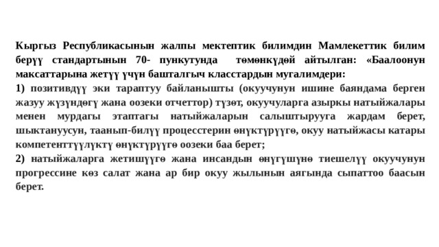 Кыргыз Республикасынын жалпы мектептик билимдин Мамлекеттик билим берүү стандартынын 70- пункутунда төмөнкүдөй айтылган: «Баалоонун максаттарына жетүү үчүн башталгыч класстардын мугалимдери: 1) позитивдүү эки тараптуу байланышты (окуучунун ишине баяндама берген жазуу жүзүндөгү жана оозеки отчеттор) түзөт, окуучуларга азыркы натыйжалары менен мурдагы этаптагы натыйжаларын салыштырууга жардам берет, шыктануусун, таанып-билүү процесстерин өнүктүрүүгө, окуу натыйжасы катары компетенттүүлүктү өнүктүрүүгө оозеки баа берет; 2) натыйжаларга жетишүүгө жана инсандын өнүгүшүнө тиешелүү окуучунун прогрессине көз салат жана ар бир окуу жылынын аягында сыпаттоо баасын берет. 