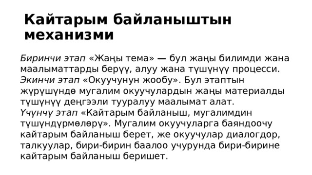 Кайтарым байланыштын механизми Биринчи этап «Жаңы тема» — бул жаңы билимди жана маалыматтарды берүү, алуу жана түшүнүү процесси. Экинчи этап «Окуучунун жообу». Бул этаптын жүрүшүндө мугалим окуучулардын жаңы материалды түшүнүү деңгээли тууралуу маалымат алат. Үчүнчү этап «Кайтарым байланыш, мугалимдин түшүндүрмөлөрү». Мугалим окуучуларга баяндоочу кайтарым байланыш берет, же окуучулар диалогдор, талкуулар, бири-бирин баалоо учурунда бири-бирине кайтарым байланыш беришет. 