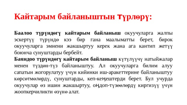 Кайтарым байланыштын т үрлөрү: Баалоо түрүндөгү кайтарым байланыш окуучуларга жалпы эскертүү түрүндө кээ бир гана маалыматты берет, бирок окуучуларга эмнени жакшыртуу керек жана ага кантип жетүү боюнча сунуштарды бербейт. Баяндоо түрүндөгү кайтарым байланыш күтүлүүчү натыйжалар менен түздөн-түз байланыштуу. Ал окуучуларга билим алуу сапатын жогорулатуу үчүн кийинки иш-аракеттерине байланыштуу көрсөтмөлөрдү, сунуштарды, кеп-кеӊештерди берет. Бул учурда окуучулар өз ишин жакшыртуу, оӊдоп-түзөөлөрдү киргизүү үчүн жоопкерчиликти өзүнө алат. 