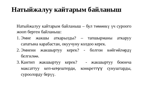 Натыйжалуу кайтарым байланыш   Натыйжалуу кайтарым байланыш – бул төмөнкү үч суроого жооп берген байланыш: Эмне жакшы аткарылды? – тапшырманы аткаруу сапатына карабастан, окуучуну колдоо керек. Эмнени жакшыртуу керек? - болгон көйгөйлөрдү белгилөө. Кантип жакшыртуу керек? - жакшыртуу боюнча максаттуу кеп-кеӊештерди, конкреттүү сунуштарды, суроолорду берүү. 