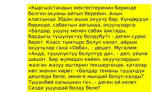 «Кыргызстандын мектептеринин биринде болгон окуяны айтып берейин. Анын классында 30дан ашык окуучу бар. Күндөрдүн биринде, сабактын аягында, окуучуларга: «Балдар, ушуну менен сабак аяктады, бардыгы түшүнүктүү болдубу?» - деген суроо берет. Класс тымтырс болуп калат, айрым окуучулар гана «Ооба», – дешет. Мугалим: «Анда, түшүнүктүү болуптур да», – деп, үйүнө шашат. Бир жумадан кийин, окуучулардын жазган жазуу иштерин текшергенде, каталар көп экенин көрөт. «Балдар теманы түшүндүк дешпеди беле, эмнеге мындай болуп калды? Түшүнбөй калышкан го», – деген ой келет. Сизде ушундай болду беле? 