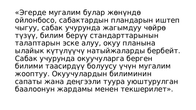 «Эгерде мугалим булар жөнүндө ойлонбосо, сабактардын пландарын иштеп чыгуу, сабак учурунда жагымдуу чөйрө түзүү, билим берүү стандарттарынын талаптарын эске алуу, окуу планына ылайык күтүлүүчү натыйжаларды бербейт. Сабак учурунда окуучуларга берген билими таасирдүү болуусу үчүн мугалим жооптуу. Окуучулардын билиминин сапаты жана деңгээли туура уюштурулган баалоонун жардамы менен текшерилет». 