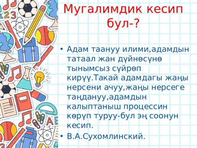Мугалимдик кесип бул-? Адам таануу илими,адамдын татаал жан дүйнөсүнө тынымсыз сүйрөп кирүү.Такай адамдагы жаңы нерсени ачуу,жаңы нерсеге таңдануу,адамдын калыптаныш процессин көрүп туруу-бул эң соонун кесип. В.А.Сухомлинский. 