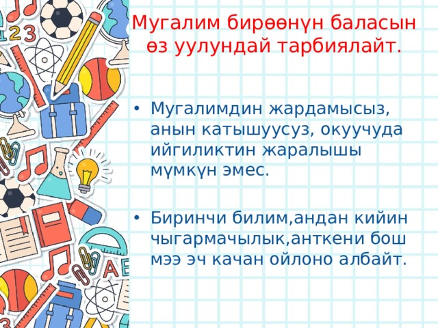 Мугалим бирөөнүн баласын өз уулундай тарбиялайт. Мугалимдин жардамысыз, анын катышуусуз, окуучуда ийгиликтин жаралышы мүмкүн эмес. Биринчи билим,андан кийин чыгармачылык,анткени бош мээ эч качан ойлоно албайт. 