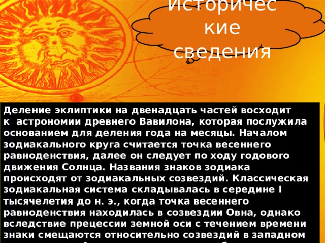 Исторические сведения Деление эклиптики на двенадцать частей восходит к  астрономии древнего Вавилона, которая послужила основанием для деления года на месяцы. Началом зодиакального круга считается точка весеннего равноденствия, далее он следует по ходу годового движения Солнца. Названия знаков зодиака происходят от зодиакальных созвездий. Классическая зодиакальная система складывалась в середине I тысячелетия до н. э., когда точка весеннего равноденствия находилась в созвездии Овна, однако вследствие прецессии земной оси с течением времени знаки смещаются относительно созвездий в западном направлении.  Анализ расположения небесных тел в момент рождения человека позволяет определить его темперамент, мировоззрение, уникальные способности и врожденные недостатки. 