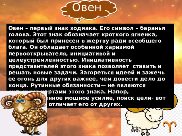 Овен Овен – первый знак зодиака. Его символ – баранья голова. Этот знак обозначает кроткого ягненка, который был принесен в жертву ради всеобщего блага. Он  обладает особенной харизмой первооткрывателя, инициативой и целеустремленностью. Инициативность представителей этого знака позволяет ставить и решать новые задачи. Загореться идеей и зажечь ее огонь для других важнее, чем довести дело до конца. Рутинные обязанности— не являются сильными чертами этого знака. Напор, кратковременное мощное усилие, поиск цели- вот что выгодно отличает его от других. 