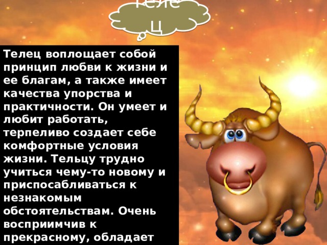 Телец Телец воплощает собой принцип любви к жизни и ее благам, а также имеет качества упорства и практичности. Он умеет и любит работать, терпеливо создает себе комфортные условия жизни. Тельцу трудно учиться чему-то новому и приспосабливаться к незнакомым обстоятельствам. Очень восприимчив к прекрасному, обладает сильной интуицией, склонен анализировать ситуацию, прежде, чем совершать поступки. Дар Тельца — воплощать красивые мечты в реальность.    