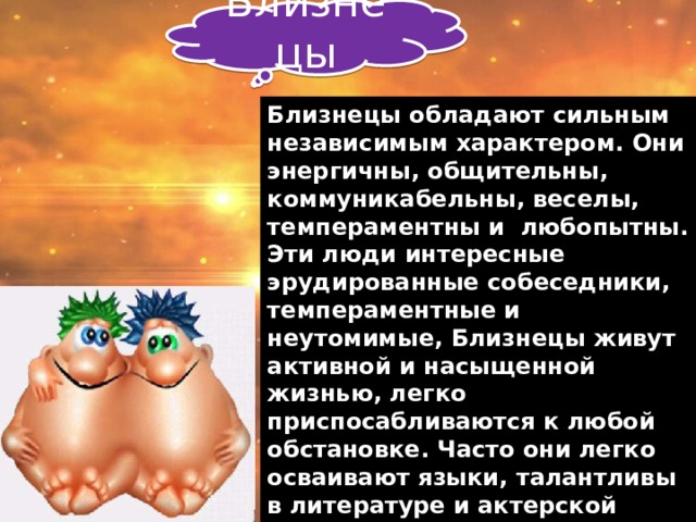 Близнецы Близнецы обладают сильным независимым характером. Они энергичны, общительны, коммуникабельны, веселы, темпераментны и любопытны. Эти люди интересные эрудированные собеседники, темпераментные и неутомимые, Близнецы живут активной и насыщенной жизнью, легко приспосабливаются к любой обстановке. Часто они легко осваивают языки, талантливы в литературе и актерской профессии. Переменчивы во мнении. Для Близнецов жизненно необходимо постоянно заниматься каким-то делом. 