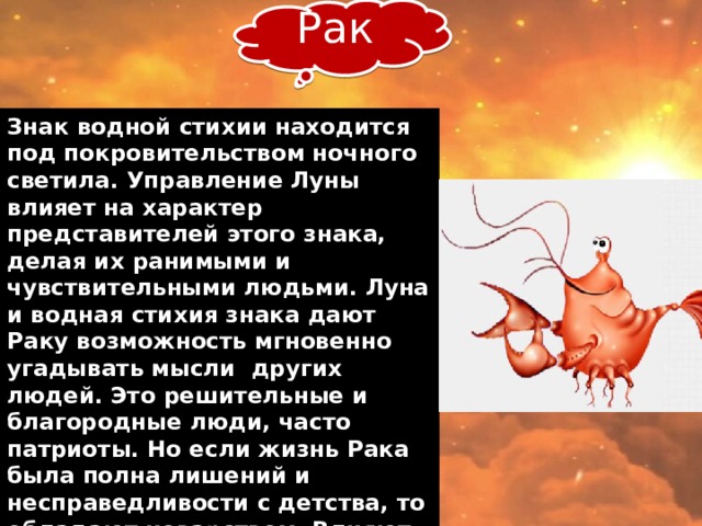 Рак Знак водной стихии находится под покровительством ночного светила. Управление Луны влияет на характер представителей этого знака, делая их ранимыми и чувствительными людьми. Луна и водная стихия знака дают Раку возможность мгновенно угадывать мысли других людей. Это решительные и благородные люди, часто патриоты. Но если жизнь Рака была полна лишений и несправедливости с детства, то обладают коварством. Влияют на других людей, могут подчинить себе ради достижения общей цели или выживания. Жесткие и проницательные руководители.    