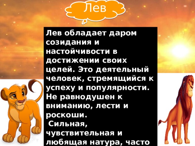  Лев Лев обладает даром созидания и настойчивости в достижении своих целей. Это деятельный человек, стремящийся к успеху и популярности. Не равнодушен к вниманию, лести и роскоши.  Сильная, чувствительная и любящая натура, часто попадает под влияние эмоций и чувств. Лев великодушен, решителен и храбр. Самообладание является сильной чертой этого знака зодиака.   