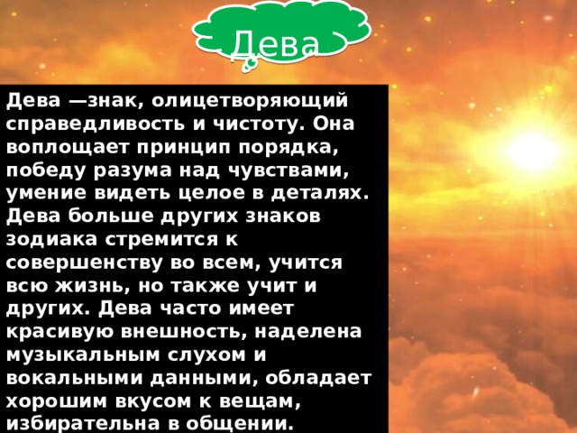  Дева Дева —знак, олицетворяющий справедливость и чистоту. Она воплощает принцип порядка, победу разума над чувствами, умение видеть целое в деталях. Дева больше других знаков зодиака стремится к совершенству во всем, учится всю жизнь, но также учит и других. Дева часто имеет красивую внешность, наделена музыкальным слухом и вокальными данными, обладает хорошим вкусом к вещам, избирательна в общении. Реалистично смотрят на жизнь, экономны. От окружающих Дева будет требовать соблюдение чистоты в речи.    