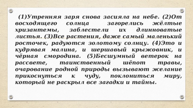  (1)Утренняя заря снова засияла на небе. (2)От восходящего солнца загорелись жёлтые хризантемы, заблестели их длинноватые листья. (3)Все растения, даже самый маленький росточек, радуются золотому солнцу. (4)Это и кудрявая малина, и шершавый крыжовник, и чёрная смородина. (5)Бесшумный ветерок на рассвете, таинственный шёпот травы, очарование родной природы вызывают желание прикоснуться к чуду, поклониться миру, который не раскрыл все загадки и тайны.  