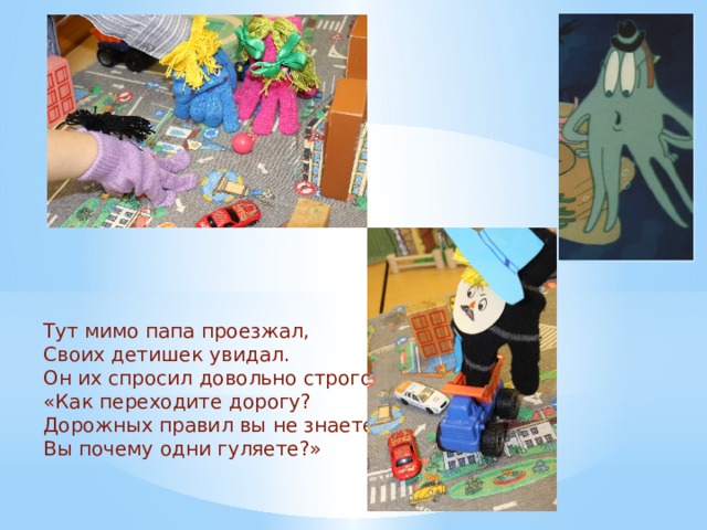 Тут мимо папа проезжал, Своих детишек увидал. Он их спросил довольно строго: «Как переходите дорогу? Дорожных правил вы не знаете, Вы почему одни гуляете?» 