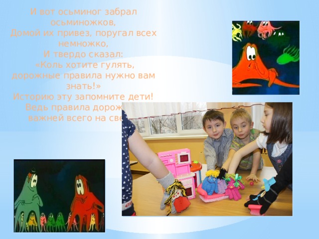 И вот осьминог забрал осьминожков, Домой их привез, поругал всех немножко, И твердо сказал:  «Коль хотите гулять, дорожные правила нужно вам знать!» Историю эту запомните дети! Ведь правила дорожные важней всего на свете!  