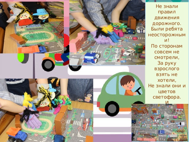 Не знали правил движения дорожного. Были ребята неосторожными! По сторонам совсем не смотрели, За руку взрослого взять не хотели, Не знали они и цветов светофора. И приключилась такая история: 