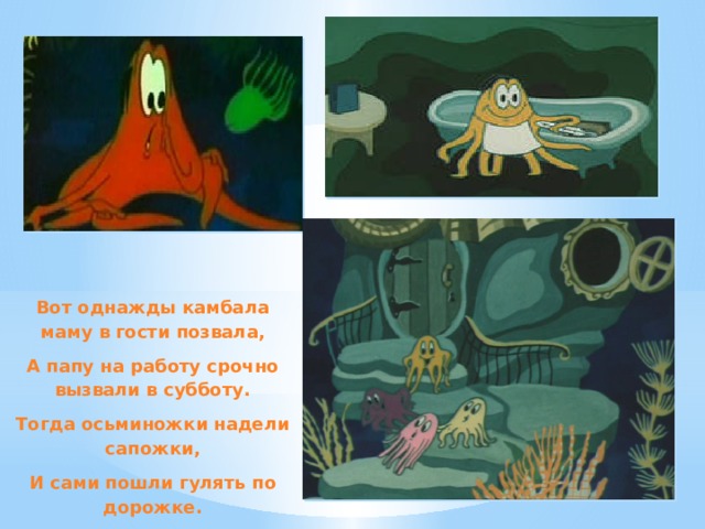 Вот однажды камбала маму в гости позвала, А папу на работу срочно вызвали в субботу. Тогда осьминожки надели сапожки, И сами пошли гулять по дорожке. 