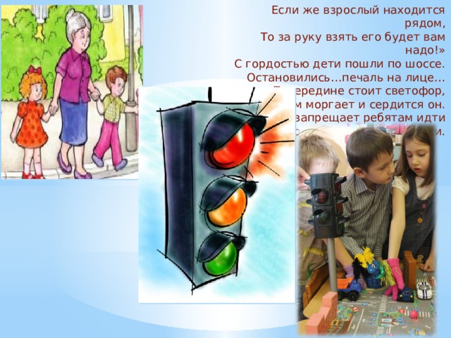 Если же взрослый находится рядом, То за руку взять его будет вам надо!» С гордостью дети пошли по шоссе. Остановились…печаль на лице… Посередине стоит светофор, Красным моргает и сердится он. Он запрещает ребятам идти Много машин у них на пути. 