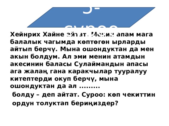5-суроо Хейнрих Хайне айтат: Менин апам мага балалык чагымда көптөгөн ырларды айтып берчү. Мына ошондуктан да мен акын болдум. Ал эми менин атамдын акесинин баласы Сулаймандын апасы ага жалаң гана каракчылар тууралуу китептерди окуп берчү, мына ошондуктан да ал .........   болду – деп айтат. Суроо: көп чекиттин   ордун толуктап бериңиздер? 