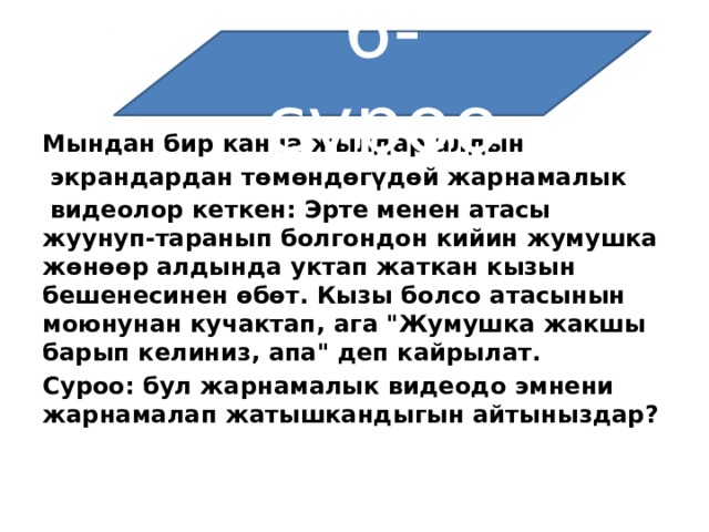 6-суроо Мындан бир канча жылдар алдын   экрандардан төмөндөгүдөй жарнамалык   видеолор кеткен: Эрте менен атасы жуунуп-таранып болгондон кийин жумушка жөнөөр алдында уктап жаткан кызын бешенесинен өбөт. Кызы болсо атасынын моюнунан кучактап, ага 