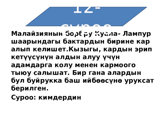 12-суроо Малайзиянын борбру Куала-   Лампур шаарындагы бактардын бирине кар алып келишет.Кызыгы, кардын эрип кетүүсүнүн алдын алуу үчүн адамдарга колу менен кармоого тыюу салышат. Бир гана алардын бул буйрукка баш ийбөөсүнө уруксат берилген. Суроо: кимдердин 
