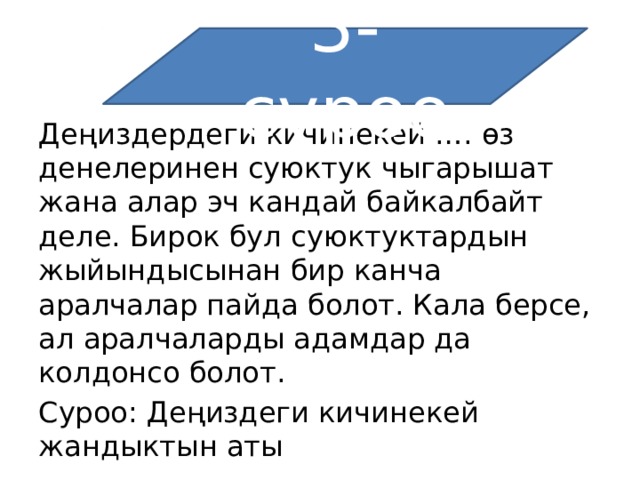 3-суроо Деңиздердеги кичинекей …. өз денелеринен суюктук чыгарышат жана алар эч кандай байкалбайт деле. Бирок бул суюктуктардын жыйындысынан бир канча аралчалар пайда болот. Кала берсе, ал аралчаларды адамдар да колдонсо болот. Суроо: Деңиздеги кичинекей жандыктын аты 
