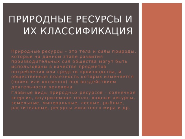  Природные ресурсы и их классификация Природные ресурсы – это тела и силы природы, которые на данном этапе развития производительных сил общества могут быть использованы в качестве предметов потребления или средств производства, и общественная полезность которых изменяется (прямо или косвенно) под воздействием деятельности человека. Главные виды природных ресурсов – солнечная энергия, внутриземное тепло, водные ресурсы, земельные, минеральные, лесные, рыбные, растительные, ресурсы животного мира и др. 