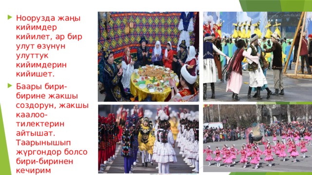 Ноорузда жаңы кийимдер кийилет, ар бир улут өзүнүн улуттук кийимдерин кийишет. Баары бири-бирине жакшы создорун, жакшы каалоо-тилектерин айтышат. Таарынышып жүргондор болсо бири-биринен кечирим сурашып, бири-бирин кечиришет. 