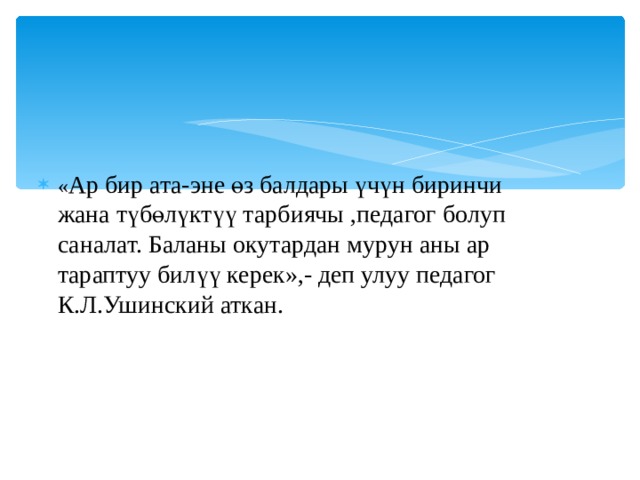 « Ар бир ата-эне өз балдары үчүн биринчи жана түбөлүктүү тарбиячы ,педагог болуп саналат. Баланы окутардан мурун аны ар тараптуу билүү керек»,- деп улуу педагог К.Л.Ушинский аткан. 