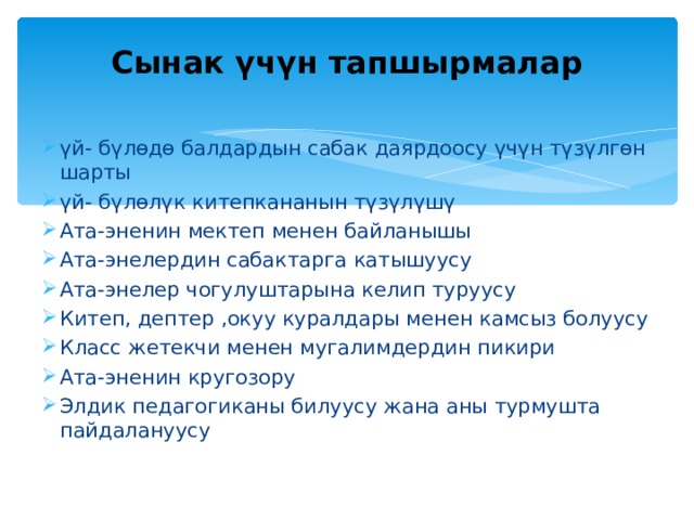  Сынак үчүн тапшырмалар   үй- бүлөдө балдардын сабак даярдоосу үчүн түзүлгөн шарты үй- бүлөлүк китепкананын түзүлүшү Ата-эненин мектеп менен байланышы Ата-энелердин сабактарга катышуусу Ата-энелер чогулуштарына келип туруусу Китеп, дептер ,окуу куралдары менен камсыз болуусу Класс жетекчи менен мугалимдердин пикири Ата-эненин кругозору Элдик педагогиканы билуусу жана аны турмушта пайдалануусу  