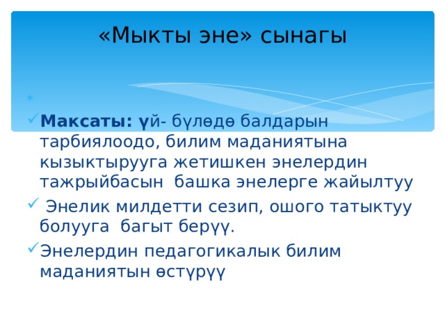 «Мыкты эне» сынагы   Максаты: ү й- бүлөдө балдарын тарбиялоодо, билим маданиятына кызыктырууга жетишкен энелердин тажрыйбасын башка энелерге жайылтуу  Энелик милдетти сезип, ошого татыктуу болууга багыт берүү. Энелердин педагогикалык билим маданиятын өстүрүү 