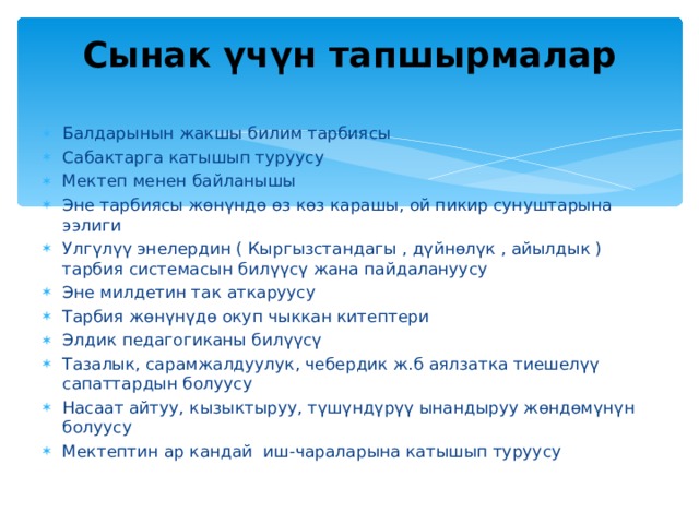 Сынак үчүн тапшырмалар   Балдарынын жакшы билим тарбиясы Сабактарга катышып туруусу Мектеп менен байланышы Эне тарбиясы жөнүндө өз көз карашы, ой пикир сунуштарына ээлиги Улгүлүү энелердин ( Кыргызстандагы , дүйнөлүк , айылдык ) тарбия системасын билүүсү жана пайдалануусу Эне милдетин так аткаруусу Тарбия жөнүнүдө окуп чыккан китептери Элдик педагогиканы билүүсү Тазалык, сарамжалдуулук, чебердик ж.б аялзатка тиешелүү сапаттардын болуусу Насаат айтуу, кызыктыруу, түшүндүрүү ынандыруу жөндөмүнүн болуусу Мектептин ар кандай иш-чараларына катышып туруусу   