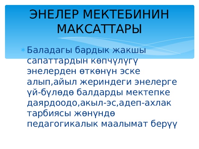 ЭНЕЛЕР МЕКТЕБИНИН МАКСАТТАРЫ Баладагы бардык жакшы сапаттардын көпчүлүгү энелерден өткөнүн эске алып,айыл жериндеги энелерге үй-бүлөдө балдарды мектепке даярдоодо,акыл-эс,адеп-ахлак тарбиясы жөнүндө педагогикалык маалымат берүү  