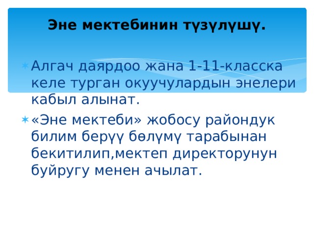  Эне мектебинин түзүлүшү.   Алгач даярдоо жана 1-11-класска келе турган окуучулардын энелери кабыл алынат. «Эне мектеби» жобосу райондук билим берүү бөлүмү тарабынан бекитилип,мектеп директорунун буйругу менен ачылат. 