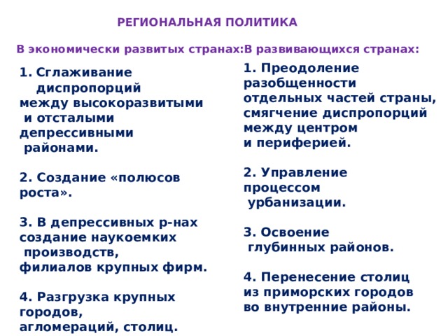 РЕГИОНАЛЬНАЯ ПОЛИТИКА В развивающихся странах: В экономически развитых странах: 1. Преодоление разобщенности отдельных частей страны, смягчение диспропорций между центром и периферией.  2. Управление процессом  урбанизации.  3. Освоение  глубинных районов.  4. Перенесение столиц из приморских городов во внутренние районы. Сглаживание диспропорций между высокоразвитыми  и отсталыми депрессивными  районами.  2. Создание «полюсов роста».  3. В депрессивных р-нах создание наукоемких  производств, филиалов крупных фирм.  4. Разгрузка крупных городов, агломераций, столиц.  5. Освоение новых окраинных районов. 