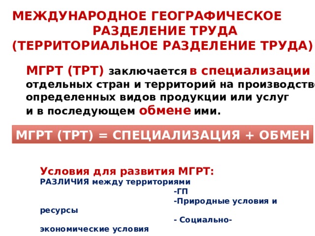 МЕЖДУНАРОДНОЕ ГЕОГРАФИЧЕСКОЕ  РАЗДЕЛЕНИЕ ТРУДА  (ТЕРРИТОРИАЛЬНОЕ РАЗДЕЛЕНИЕ ТРУДА) МГРТ (ТРТ) заключается  в специализации отдельных стран и территорий на производстве определенных видов продукции или услуг и в последующем обмене  ими. МГРТ (ТРТ) = СПЕЦИАЛИЗАЦИЯ + ОБМЕН Условия для развития МГРТ: РАЗЛИЧИЯ между территориями  -ГП  -Природные условия и ресурсы  - Социально-экономические условия 