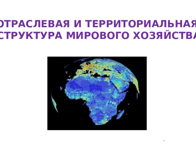 ОТРАСЛЕВАЯ И ТЕРРИТОРИАЛЬНАЯ  СТРУКТУРА МИРОВОГО ХОЗЯЙСТВА . 