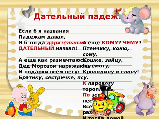 Дательный падеж. Если б я названия  Падежам давал,  Я б тогда дарительным  ДАТЕЛЬНЫЙ назвал!   А еще как размечтаюсь,  Дед Морозом наряжаюсь  И подарки всем несу:  Братику , сестричке, псу .   А еще КОМУ ? ЧЕМУ ?  Птенчику, коню, сому,  Кошке, зайцу, бегемоту,  Крокодилу и слону !   К паровозу тороплюсь,  По земле лечу, несусь!  Всем подарки развезу я  И тогда домой вернусь! 