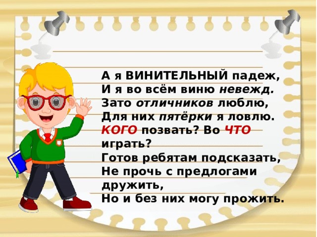 А я ВИНИТЕЛЬНЫЙ падеж,  И я во всём виню невежд.  Зато отличников люблю,  Для них пятёрки я ловлю.  КОГО позвать? Во ЧТО играть?  Готов ребятам подсказать,  Не прочь с предлогами дружить,  Но и без них могу прожить.   