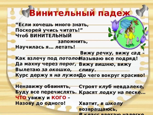 Винительный падеж “ Если хочешь много знать,  Поскорей учись читать!”  Чтоб ВИНИТЕЛЬНЫЙ  запомнить,  Научилась я… летать!   Как взлечу под потолок  Да махну через порог,  Вылетаю за окошко,  Курс держу я на лужок.   Ненавижу обвинять,  Буду все перечислять.  ЧТО увижу и КОГО –  Назову до одного!   Вижу речку, вижу сад –  Называю все подряд!  Вижу вишню , вижу сливу .  До чего вокруг красиво!   Строят клуб невдалеке,  Красят лодку на песке…  Хватит, в школу возвращаюсь,  В класс влетаю налегке. 