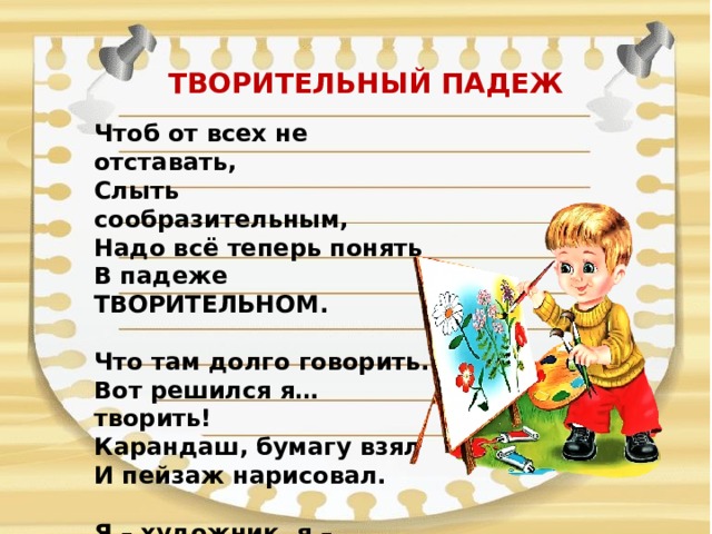 ТВОРИТЕЛЬНЫЙ ПАДЕЖ   Чтоб от всех не отставать,  Слыть сообразительным,  Надо всё теперь понять  В падеже ТВОРИТЕЛЬНОМ.   Что там долго говорить.  Вот решился я… творить!  Карандаш, бумагу взял  И пейзаж нарисовал.   Я – художник, я – творец!  Ух, какой я молодец!   