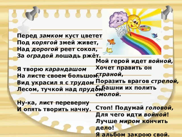 Перед замком куст цветет,  Под корягой змей живет,  Над дорогой реет сокол,  За оградой лошадь ржёт.   Я творю карандашом  На листе своем большом.  Вид украсил я с трудом  Лесом, тучкой над прудом .  Ну-ка, лист переверну  И опять творить начну. Мой герой идет войной,  Хочет править он страной ,  Поразить врагов стрелой,  С башни их полить смолой .   Стоп! Подумай головой,  Для чего идти войной !  Лучше миром кончить дело!  Я альбом закрою свой. 