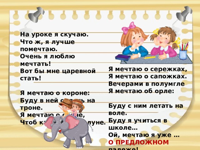 На уроке я скучаю.  Что ж, я лучше помечтаю.  Очень я люблю мечтать!  Вот бы мне царевной стать!   Я мечтаю о короне:  Буду в ней сидеть на троне.  Я мечтаю о слоне,  Чтоб кататься при луне.   Я мечтаю о сережках,  Я мечтаю о сапожках.  Вечерами в полумгле  Я мечтаю об орле:   Буду с ним летать на воле.  Буду я учиться в школе…  Ой, мечтаю я уже …  О ПРЕДЛОЖНОМ падеже! 