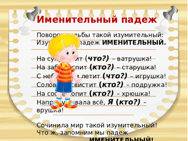 Именительный падеж   Поворот судьбы такой изумительный:  Изучаем мы падеж ИМЕНИТЕЛЬНЫЙ.  На суку висит ( что?) – ватрушка!  На заборе спит ( кто?) – старушка!  С неба к нам летит ( что?) – игрушка!  Соловьем свистит ( кто?) – подружка!  На сосне сопит ( кто?) – хрюшка!  Напридумывала всё, Я ( кто?) – врушка!  Сочинила мир такой изумительный!  Что ж, запомним мы падеж  ИМЕНИТЕЛЬНЫЙ! 
