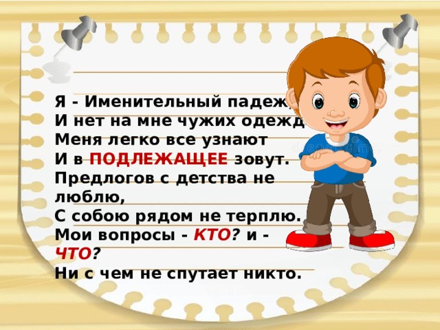 Я - Именительный падеж, И нет на мне чужих одежд.  Меня легко все узнают И в ПОДЛЕЖАЩЕЕ зовут.  Предлогов с детства не люблю, С собою рядом не терплю.  Мои вопросы - КТО ? и - ЧТО ?  Ни с чем не спутает никто.   