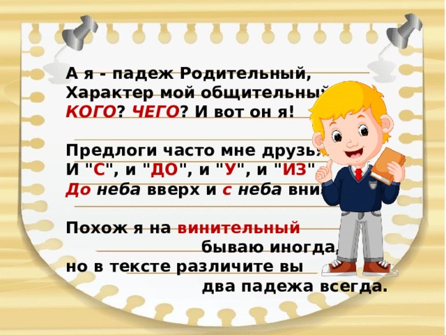 А я - падеж Родительный, Характер мой общительный.  КОГО ? ЧЕГО ? И вот он я!  Предлоги часто мне друзья.  И 