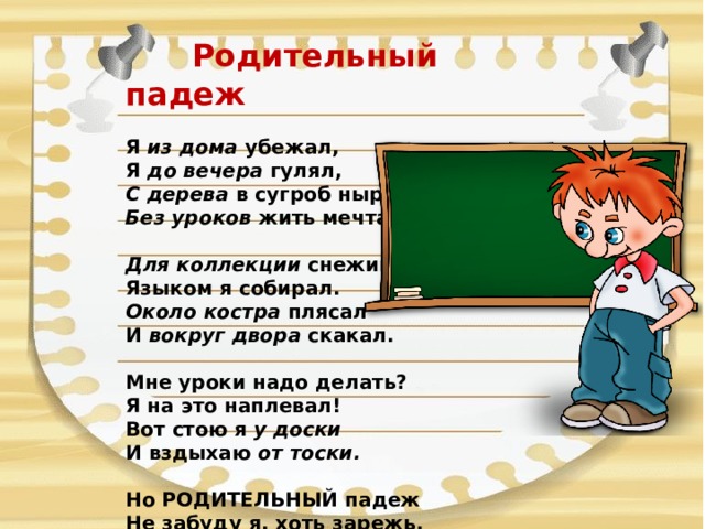  Родительный падеж Я из дома убежал,  Я до вечера гулял,  С дерева в сугроб нырял,  Без уроков жить мечтал.  Для коллекции снежинки  Языком я собирал.  Около костра плясал  И вокруг двора скакал.   Мне уроки надо делать?  Я на это наплевал! Вот стою я у доски  И вздыхаю от тоски.  Но РОДИТЕЛЬНЫЙ падеж  Не забуду я, хоть зарежь. 