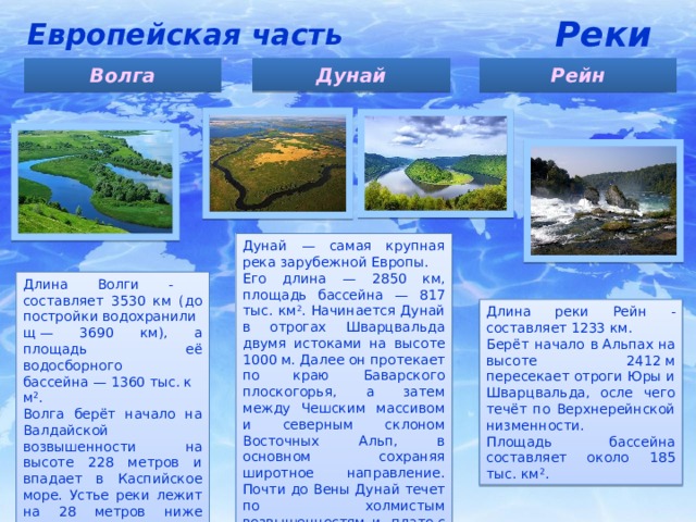 Реки Европейская часть Дунай Волга Рейн Дунай — самая крупная река зарубежной Европы. Его длина — 2850 км, площадь бассейна — 817 тыс. км 2 . Начинается Дунай в отрогах Шварцвальда двумя истоками на высоте 1000 м. Далее он протекает по краю Баварского плоскогорья, а затем между Чешским массивом и северным склоном Восточных Альп, в основном сохраняя широтное направление. Почти до Вены Дунай течет по холмистым возвышенностям и  плато с высотами более 200 м. Длина Волги - составляет 3530 км (до постройки водохранилищ — 3690 км), а площадь её водосборного бассейна — 1360 тыс. км². Волга берёт начало на Валдайской возвышенности на высоте 228 метров и впадает в Каспийское море. Устье реки лежит на 28 метров ниже уровня моря. Длина реки Рейн - составляет 1233 км. Берёт начало в Альпах на высоте 2412 м пересекает отроги Юры и Шварцвальда, осле чего течёт по Верхнерейнской низменности. Площадь бассейна составляет около 185 тыс. км². 