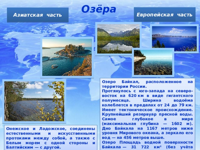 Озёра Европейская часть Азиатская часть Озеро Байкал, расположенное на территории России. Протянулось с юго-запада на северо-восток на 620 км в виде гигантского полумесяца. Ширина водоёма колеблется в пределах от 24 до 79 км. Имеет тектоническое происхождение. Крупнейший резервуар пресной воды. Самое     глубокое в    мире (максимальная глубина — 1602 м).  Дно Байкала на 1167 метров ниже уровня Мирового океана, а зеркало его вод — на 456 метров выше. Озеро Площадь водной поверхности Байкала — 31 722 км² (без учёта островов). Онежское и Ладожское, соединены естественными и искусственными протоками между собой, а также с Белым морем с одной стороны и Балтийским — с другой. 